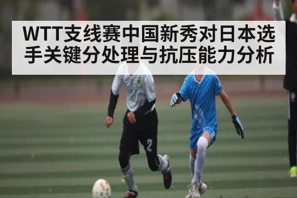WTT支线赛中国新秀对日本选手关键分处理与抗压能力分析
